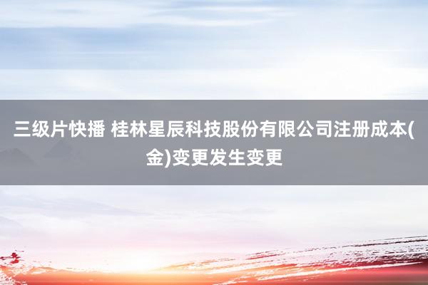 三级片快播 桂林星辰科技股份有限公司注册成本(金)变更发生变更