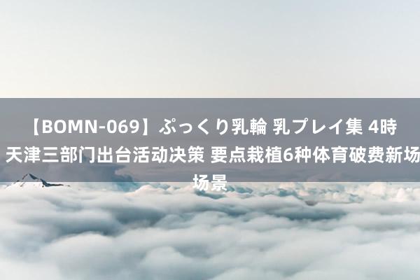 【BOMN-069】ぷっくり乳輪 乳プレイ集 4時間 天津三部门出台活动决策 要点栽植6种体育破费新场景