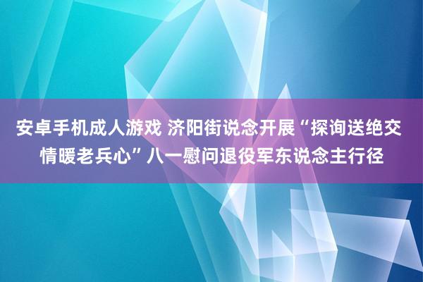 安卓手机成人游戏 济阳街说念开展“探询送绝交 情暖老兵心”八一慰问退役军东说念主行径