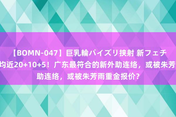 【BOMN-047】巨乳輪パイズリ挟射 新フェチモザイク 场均近20+10+5！广东最符合的新外助连络，或被朱芳雨重金报价？