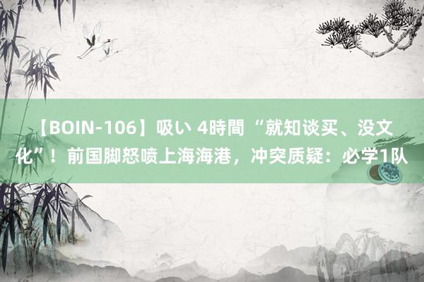 【BOIN-106】吸い 4時間 “就知谈买、没文化”！前国脚怒喷上海海港，冲突质疑：必学1队