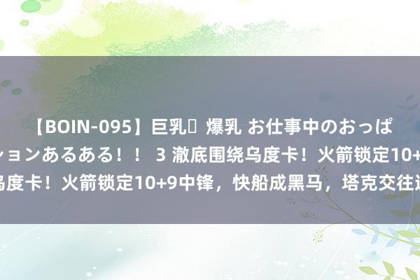 【BOIN-095】巨乳・爆乳 お仕事中のおっぱいがあたるシチュエーションあるある！！ 3 澈底围绕乌度卡！火箭锁定10+9中锋，快船成黑马，塔克交往迎良机