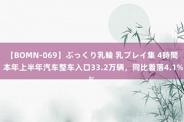 【BOMN-069】ぷっくり乳輪 乳プレイ集 4時間 本年上半年汽车整车入口33.2万辆，同比着落4.1%