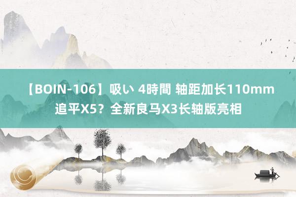 【BOIN-106】吸い 4時間 轴距加长110mm追平X5？全新良马X3长轴版亮相