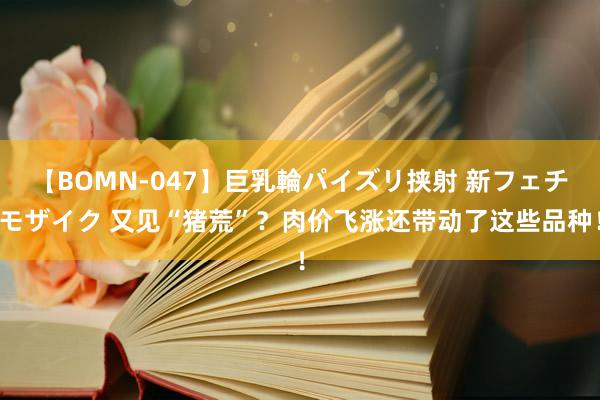 【BOMN-047】巨乳輪パイズリ挟射 新フェチモザイク 又见“猪荒”？肉价飞涨还带动了这些品种！