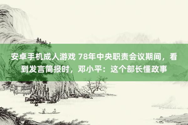 安卓手机成人游戏 78年中央职责会议期间，看到发言简报时，邓小平：这个部长懂政事