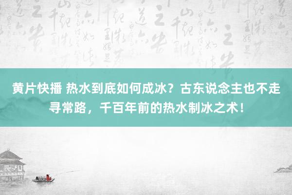 黄片快播 热水到底如何成冰？古东说念主也不走寻常路，千百年前的热水制冰之术！