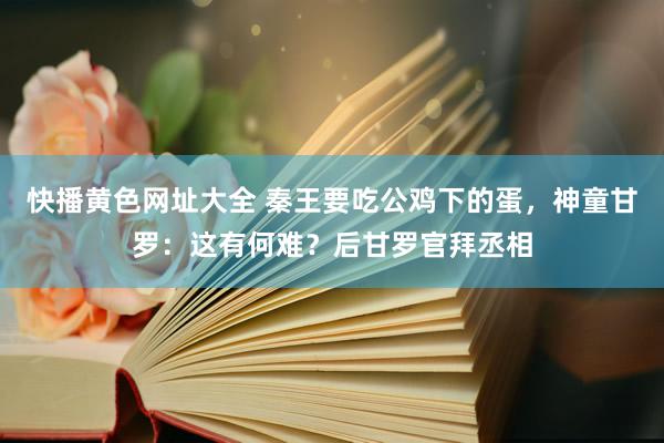 快播黄色网址大全 秦王要吃公鸡下的蛋，神童甘罗：这有何难？后甘罗官拜丞相