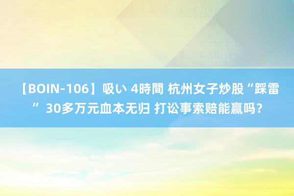 【BOIN-106】吸い 4時間 杭州女子炒股“踩雷” 30多万元血本无归 打讼事索赔能赢吗？