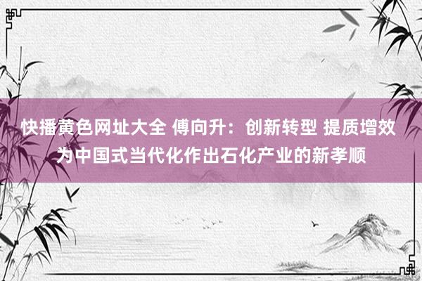 快播黄色网址大全 傅向升：创新转型 提质增效 为中国式当代化作出石化产业的新孝顺