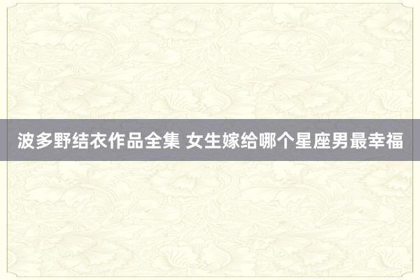 波多野结衣作品全集 女生嫁给哪个星座男最幸福