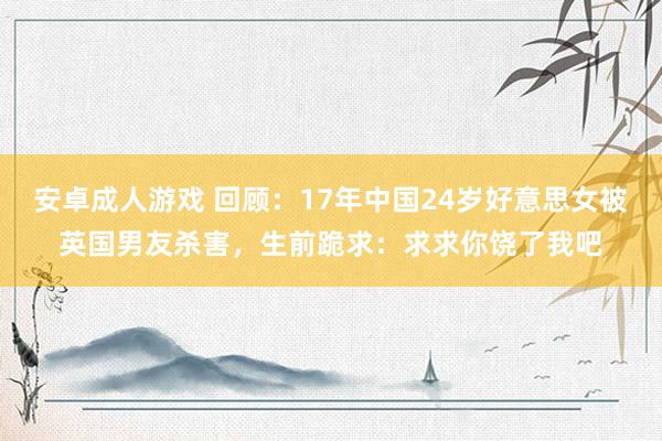 安卓成人游戏 回顾：17年中国24岁好意思女被英国男友杀害，生前跪求：求求你饶了我吧