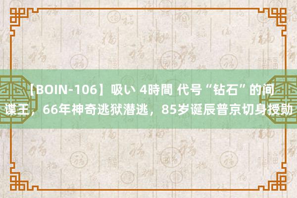 【BOIN-106】吸い 4時間 代号“钻石”的间谍王，66年神奇逃狱潜逃，85岁诞辰普京切身授勋