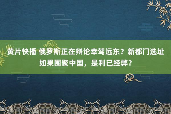 黄片快播 俄罗斯正在辩论幸驾远东？新都门选址如果围聚中国，是利已经弊？