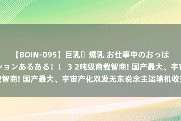 【BOIN-095】巨乳・爆乳 お仕事中のおっぱいがあたるシチュエーションあるある！！ 3 2吨级商载智商! 国产最大、宇宙产化双发无东说念主运输机收效首飞