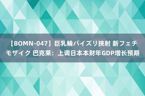 【BOMN-047】巨乳輪パイズリ挟射 新フェチモザイク 巴克莱：上调日本本财年GDP增长预期