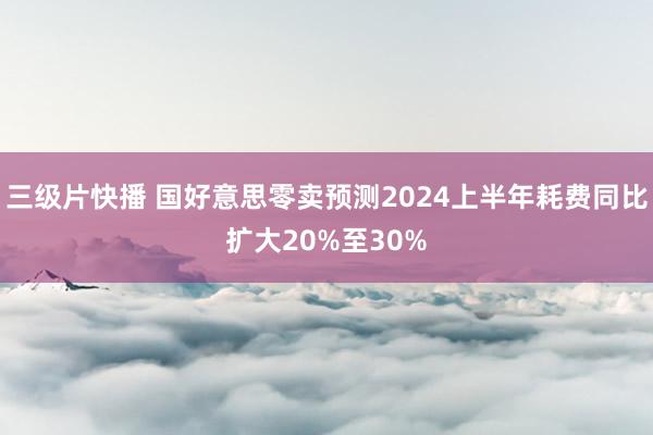 三级片快播 国好意思零卖预测2024上半年耗费同比扩大20%至30%