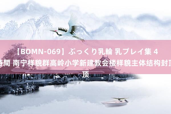 【BOMN-069】ぷっくり乳輪 乳プレイ集 4時間 南宁样貌群高岭小学新建教会楼样貌主体结构封顶