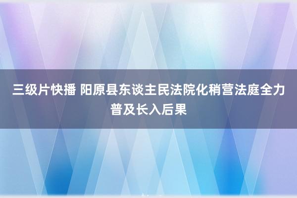 三级片快播 阳原县东谈主民法院化稍营法庭全力普及长入后果