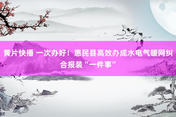 黄片快播 一次办好！惠民县高效办成水电气暖网纠合报装“一件事”