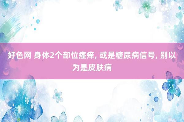 好色网 身体2个部位瘙痒, 或是糖尿病信号, 别以为是皮肤病