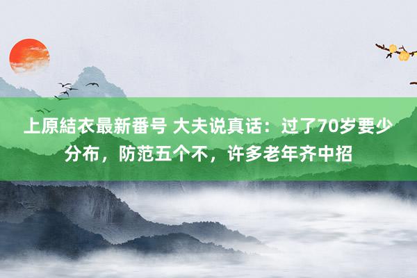 上原結衣最新番号 大夫说真话：过了70岁要少分布，防范五个不，许多老年齐中招