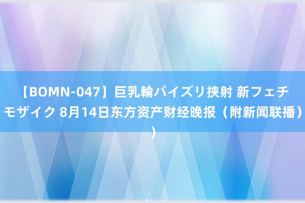 【BOMN-047】巨乳輪パイズリ挟射 新フェチモザイク 8月14日东方资产财经晚报（附新闻联播）