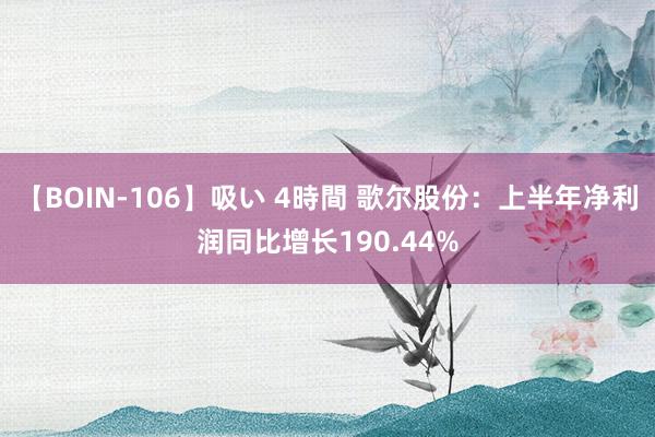 【BOIN-106】吸い 4時間 歌尔股份：上半年净利润同比增长190.44%