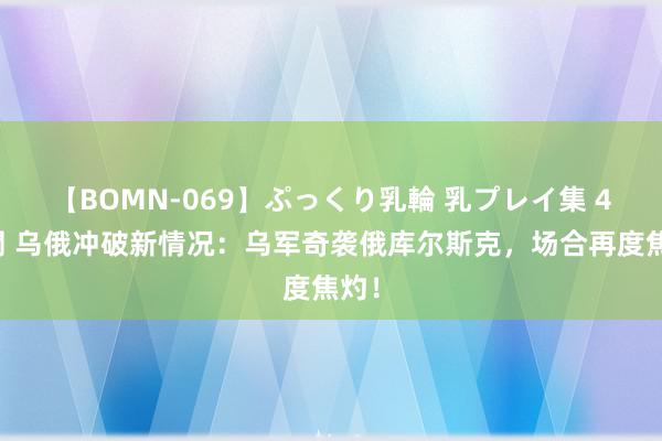 【BOMN-069】ぷっくり乳輪 乳プレイ集 4時間 乌俄冲破新情况：乌军奇袭俄库尔斯克，场合再度焦灼！