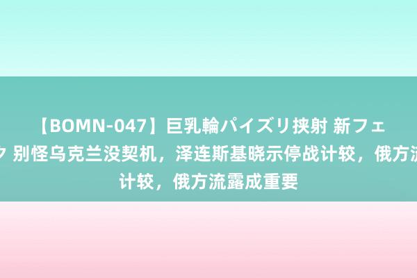 【BOMN-047】巨乳輪パイズリ挟射 新フェチモザイク 别怪乌克兰没契机，泽连斯基晓示停战计较，俄方流露成重要