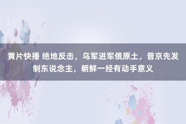 黄片快播 绝地反击，乌军进军俄原土，普京先发制东说念主，朝鲜一经有动手意义