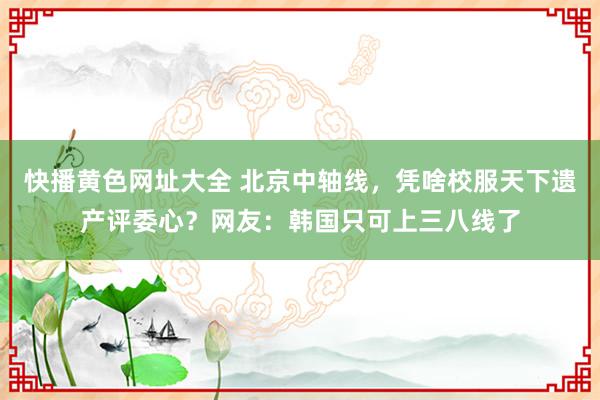 快播黄色网址大全 北京中轴线，凭啥校服天下遗产评委心？网友：韩国只可上三八线了