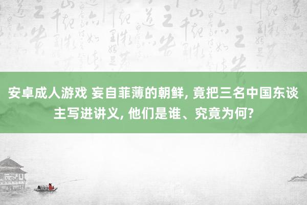 安卓成人游戏 妄自菲薄的朝鲜, 竟把三名中国东谈主写进讲义, 他们是谁、究竟为何?