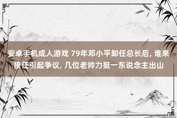 安卓手机成人游戏 79年邓小平卸任总长后, 谁来接任引起争议, 几位老帅力挺一东说念主出山