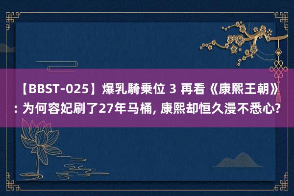 【BBST-025】爆乳騎乗位 3 再看《康熙王朝》: 为何容妃刷了27年马桶, 康熙却恒久漫不悉心?