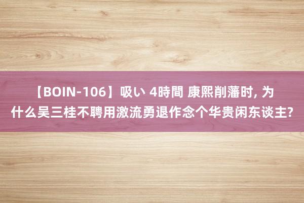 【BOIN-106】吸い 4時間 康熙削藩时, 为什么吴三桂不聘用激流勇退作念个华贵闲东谈主?