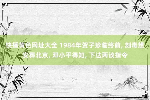 快播黄色网址大全 1984年贺子珍临终前, 刻毒想安葬北京, 邓小平得知, 下达两谈指令