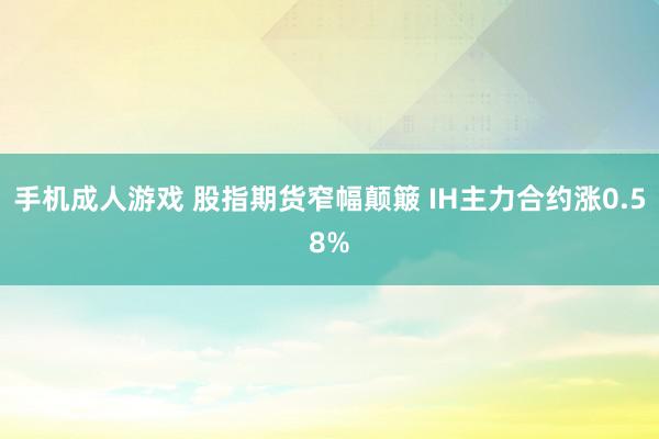 手机成人游戏 股指期货窄幅颠簸 IH主力合约涨0.58%