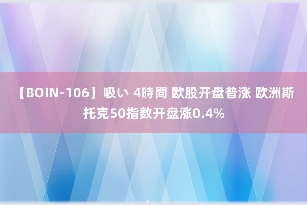 【BOIN-106】吸い 4時間 欧股开盘普涨 欧洲斯托克50指数开盘涨0.4%