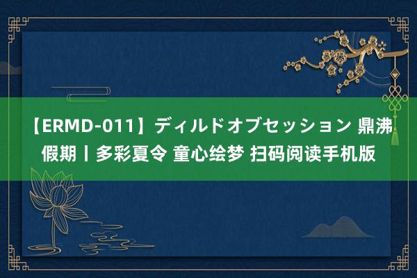 【ERMD-011】ディルドオブセッション 鼎沸假期丨多彩夏令 童心绘梦 扫码阅读手机版