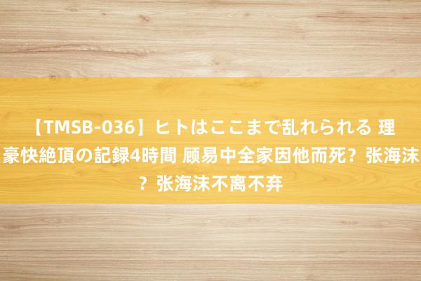 【TMSB-036】ヒトはここまで乱れられる 理性崩壊と豪快絶頂の記録4時間 顾易中全家因他而死？张海沫不离不弃