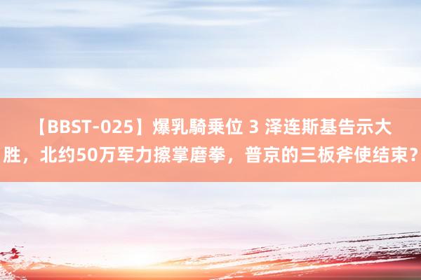 【BBST-025】爆乳騎乗位 3 泽连斯基告示大胜，北约50万军力擦掌磨拳，普京的三板斧使结束？