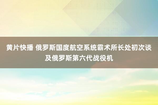 黄片快播 俄罗斯国度航空系统霸术所长处初次谈及俄罗斯第六代战役机