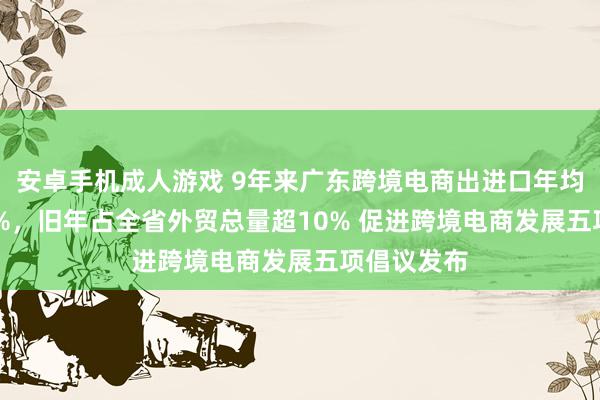 安卓手机成人游戏 9年来广东跨境电商出进口年均增速71.4%，旧年占全省外贸总量超10% 促进跨境电商发展五项倡议发布