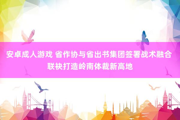 安卓成人游戏 省作协与省出书集团签署战术融合 联袂打造岭南体裁新高地