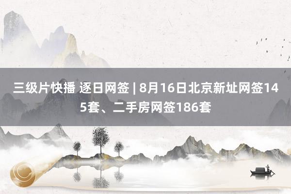 三级片快播 逐日网签 | 8月16日北京新址网签145套、二手房网签186套