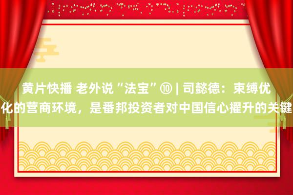 黄片快播 老外说“法宝”⑩ | 司懿德：束缚优化的营商环境，是番邦投资者对中国信心擢升的关键