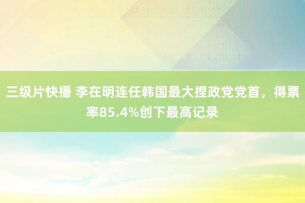 三级片快播 李在明连任韩国最大捏政党党首，得票率85.4%创下最高记录