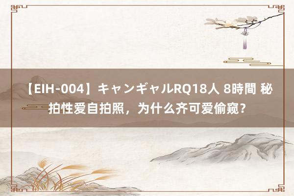 【EIH-004】キャンギャルRQ18人 8時間 秘拍性爱自拍照，为什么齐可爱偷窥？