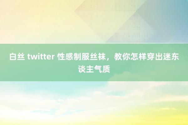 白丝 twitter 性感制服丝袜，教你怎样穿出迷东谈主气质